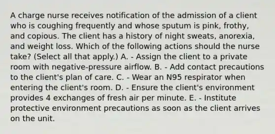 A charge nurse receives notification of the admission of a client who is coughing frequently and whose sputum is pink, frothy, and copious. The client has a history of night sweats, anorexia, and weight loss. Which of the following actions should the nurse take? (Select all that apply.) A. - Assign the client to a private room with negative-pressure airflow. B. - Add contact precautions to the client's plan of care. C. - Wear an N95 respirator when entering the client's room. D. - Ensure the client's environment provides 4 exchanges of fresh air per minute. E. - Institute protective environment precautions as soon as the client arrives on the unit.