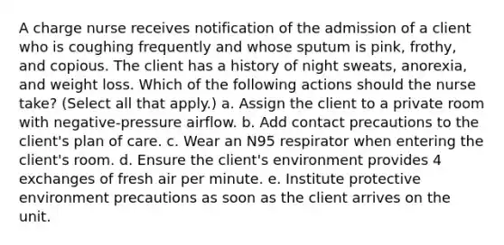 A charge nurse receives notification of the admission of a client who is coughing frequently and whose sputum is pink, frothy, and copious. The client has a history of night sweats, anorexia, and weight loss. Which of the following actions should the nurse take? (Select all that apply.) a. Assign the client to a private room with negative-pressure airflow. b. Add contact precautions to the client's plan of care. c. Wear an N95 respirator when entering the client's room. d. Ensure the client's environment provides 4 exchanges of fresh air per minute. e. Institute protective environment precautions as soon as the client arrives on the unit.