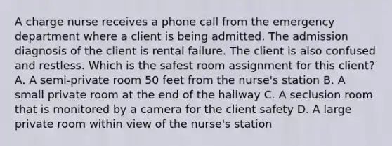 A charge nurse receives a phone call from the emergency department where a client is being admitted. The admission diagnosis of the client is rental failure. The client is also confused and restless. Which is the safest room assignment for this client? A. A semi-private room 50 feet from the nurse's station B. A small private room at the end of the hallway C. A seclusion room that is monitored by a camera for the client safety D. A large private room within view of the nurse's station