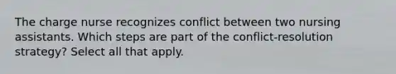 The charge nurse recognizes conflict between two nursing assistants. Which steps are part of the conflict-resolution strategy? Select all that apply.