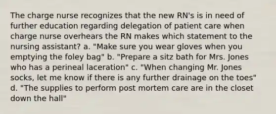 The charge nurse recognizes that the new RN's is in need of further education regarding delegation of patient care when charge nurse overhears the RN makes which statement to the nursing assistant? a. "Make sure you wear gloves when you emptying the foley bag" b. "Prepare a sitz bath for Mrs. Jones who has a perineal laceration" c. "When changing Mr. Jones socks, let me know if there is any further drainage on the toes" d. "The supplies to perform post mortem care are in the closet down the hall"