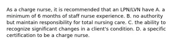 As a charge nurse, it is recommended that an LPN/LVN have A. a minimum of 6 months of staff nurse experience. B. no authority but maintain responsibility for total nursing care. C. the ability to recognize significant changes in a client's condition. D. a specific certification to be a charge nurse.