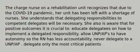 The charge nurse on a rehabilitation unit recognizes that due to the COVID-19 pandemic, her unit has been left with a shortage of nurses. She understands that delegating responsibilities to competent delegates will be necessary. She also is aware that for positive outcomes it is crucial to: educate delegatees on how to implement a delegated responsibility. allow UNP/AP's to have autonomy so the RN has less accountability. never delegate to a UNP/AP . delegate only the most critical patients