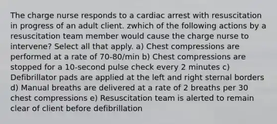 The charge nurse responds to a cardiac arrest with resuscitation in progress of an adult client. zwhich of the following actions by a resuscitation team member would cause the charge nurse to intervene? Select all that apply. a) Chest compressions are performed at a rate of 70-80/min b) Chest compressions are stopped for a 10-second pulse check every 2 minutes c) Defibrillator pads are applied at the left and right sternal borders d) Manual breaths are delivered at a rate of 2 breaths per 30 chest compressions e) Resuscitation team is alerted to remain clear of client before defibrillation