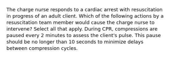 The charge nurse responds to a cardiac arrest with resuscitation in progress of an adult client. Which of the following actions by a resuscitation team member would cause the charge nurse to intervene? Select all that apply. During CPR, compressions are paused every 2 minutes to assess the client's pulse. This pause should be no longer than 10 seconds to minimize delays between compression cycles.