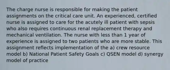 The charge nurse is responsible for making the patient assignments on the critical care unit. An experienced, certified nurse is assigned to care for the acutely ill patient with sepsis who also requires continuous renal replacement therapy and mechanical ventilation. The nurse with less than 1 year of experience is assigned to two patients who are more stable. This assignment reflects implementation of the a) crew resource model b) National Patient Safety Goals c) QSEN model d) synergy model of practice