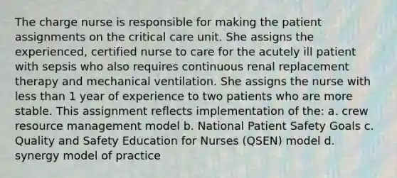 The charge nurse is responsible for making the patient assignments on the critical care unit. She assigns the experienced, certified nurse to care for the acutely ill patient with sepsis who also requires continuous renal replacement therapy and mechanical ventilation. She assigns the nurse with less than 1 year of experience to two patients who are more stable. This assignment reflects implementation of the: a. crew resource management model b. National Patient Safety Goals c. Quality and Safety Education for Nurses (QSEN) model d. synergy model of practice