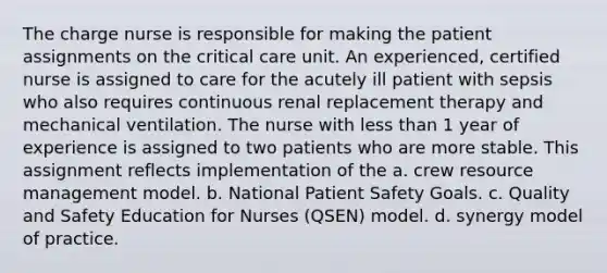 The charge nurse is responsible for making the patient assignments on the critical care unit. An experienced, certified nurse is assigned to care for the acutely ill patient with sepsis who also requires continuous renal replacement therapy and mechanical ventilation. The nurse with <a href='https://www.questionai.com/knowledge/k7BtlYpAMX-less-than' class='anchor-knowledge'>less than</a> 1 year of experience is assigned to two patients who are more stable. This assignment reflects implementation of the a. crew resource management model. b. National Patient Safety Goals. c. Quality and Safety Education for Nurses (QSEN) model. d. synergy model of practice.