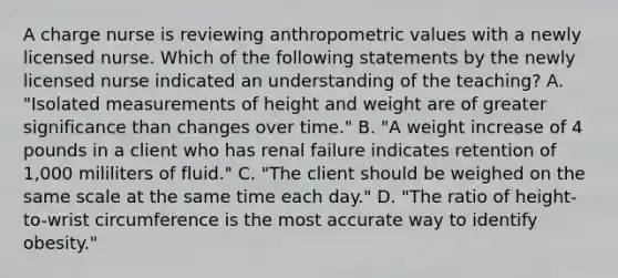 A charge nurse is reviewing anthropometric values with a newly licensed nurse. Which of the following statements by the newly licensed nurse indicated an understanding of the teaching? A. "Isolated measurements of height and weight are of greater significance than changes over time." B. "A weight increase of 4 pounds in a client who has renal failure indicates retention of 1,000 mililiters of fluid." C. "The client should be weighed on the same scale at the same time each day." D. "The ratio of height-to-wrist circumference is the most accurate way to identify obesity."