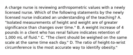 A charge nurse is reviewing anthropometric values with a newly licensed nurse. Which of the following statements by the newly licensed nurse indicated an understanding of the teaching? A. "Isolated measurements of height and weight are of greater significance than changes over time." B. A weight increase of 4 pounds in a client who has renal failure indicates retention of 1,000 mL of fluid." C. "The client should be weighed on the same scale at the same time each day." D. The ratio of height-to-wrist circumference is the most accurate way to identify obesity."