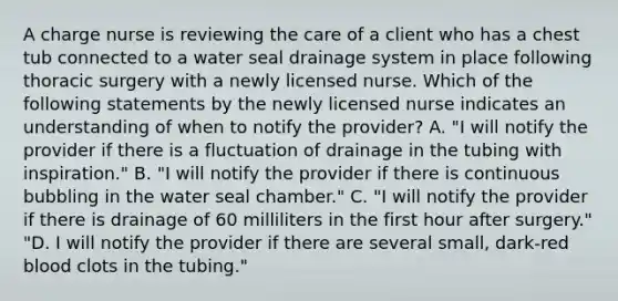 A charge nurse is reviewing the care of a client who has a chest tub connected to a water seal drainage system in place following thoracic surgery with a newly licensed nurse. Which of the following statements by the newly licensed nurse indicates an understanding of when to notify the provider? A. "I will notify the provider if there is a fluctuation of drainage in the tubing with inspiration." B. "I will notify the provider if there is continuous bubbling in the water seal chamber." C. "I will notify the provider if there is drainage of 60 milliliters in the first hour after surgery." "D. I will notify the provider if there are several small, dark-red blood clots in the tubing."