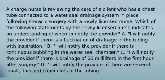 A charge nurse is reviewing the care of a client who has a chest tube connected to a water seal drainage system in place following thoracic surgery with a newly licensed nurse. Which of the following statements by the newly licensed nurse indicates an understanding of when to notify the provider? A. "I will notify the provider if there is a fluctuation of drainage in the tubing with inspiration." B. "I will notify the provider if there is continuous bubbling in the water seal chamber." C. "I will notify the provider if there is drainage of 60 milliliters in the first hour after surgery." D. "I will notify the provider if there are several small, dark-red blood clots in the tubing."