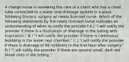 A charge nurse is reviewing the care of a client who has a chest tube connected to a water seal drainage system in a place following thoracic surgery w/ newly licensed nurse. Which of the following statements by the newly licensed nurse indicates an understanding of when to notify the provider? A.) "I will notify the provider if there is a fluctuation of drainage in the tubing with inspiration." B.) "I will notify the provider if there is continuous bubbling in the water seal chamber." C.) "I will notify the provider if there is drainage of 60 milliliters in the first hour after surgery." D.) "I will notify the provider if there are several small, dark-red blood clots in the tubing."