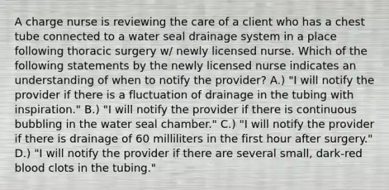 A charge nurse is reviewing the care of a client who has a chest tube connected to a water seal drainage system in a place following thoracic surgery w/ newly licensed nurse. Which of the following statements by the newly licensed nurse indicates an understanding of when to notify the provider? A.) "I will notify the provider if there is a fluctuation of drainage in the tubing with inspiration." B.) "I will notify the provider if there is continuous bubbling in the water seal chamber." C.) "I will notify the provider if there is drainage of 60 milliliters in the first hour after surgery." D.) "I will notify the provider if there are several small, dark-red blood clots in the tubing."