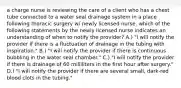 a charge nurse is reviewing the care of a client who has a chest tube connected to a water seal drainage system in a place following thoracic surgery w/ newly licensed nurse. which of the following statements by the newly licensed nurse indicates an understanding of when to notify the provider? A.) "I will notify the provider if there is a fluctuation of drainage in the tubing with inspiration." B.) "I will notify the provider if there is continuous bubbling in the water seal chamber." C.) "I will notify the provider if there is drainage of 60 milliliters in the first hour after surgery." D.) "I will notify the provider if there are several small, dark-red blood clots in the tubing."