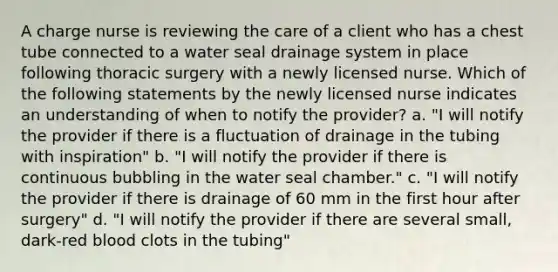 A charge nurse is reviewing the care of a client who has a chest tube connected to a water seal drainage system in place following thoracic surgery with a newly licensed nurse. Which of the following statements by the newly licensed nurse indicates an understanding of when to notify the provider? a. "I will notify the provider if there is a fluctuation of drainage in the tubing with inspiration" b. "I will notify the provider if there is continuous bubbling in the water seal chamber." c. "I will notify the provider if there is drainage of 60 mm in the first hour after surgery" d. "I will notify the provider if there are several small, dark-red blood clots in the tubing"