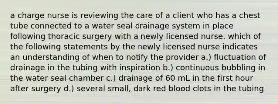 a charge nurse is reviewing the care of a client who has a chest tube connected to a water seal drainage system in place following thoracic surgery with a newly licensed nurse. which of the following statements by the newly licensed nurse indicates an understanding of when to notify the provider a.) fluctuation of drainage in the tubing with inspiration b.) continuous bubbling in the water seal chamber c.) drainage of 60 mL in the first hour after surgery d.) several small, dark red blood clots in the tubing