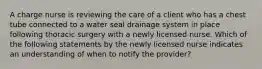 A charge nurse is reviewing the care of a client who has a chest tube connected to a water seal drainage system in place following thoracic surgery with a newly licensed nurse. Which of the following statements by the newly licensed nurse indicates an understanding of when to notify the provider?