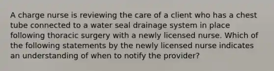 A charge nurse is reviewing the care of a client who has a chest tube connected to a water seal drainage system in place following thoracic surgery with a newly licensed nurse. Which of the following statements by the newly licensed nurse indicates an understanding of when to notify the provider?