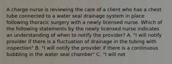 A charge nurse is reviewing the care of a client who has a chest tube connected to a water seal drainage system in place following thoracic surgery with a newly licensed nurse. Which of the following statements by the newly licensed nurse indicates an understanding of when to notify the provider? A. "I will notify provider if there is a fluctuation of drainage in the tubing with inspection" B. "I will notify the provider if there is a continuous bubbling in the water seal chamber" C. "I will not