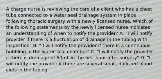 A charge nurse is reviewing the care of a client who has a chest tube connected to a water seal drainage system in place following thoracic surgery with a newly licensed nurse. Which of the following statements by the newly licensed nurse indicates an understanding of when to notify the provider? A. "I will notify provider if there is a fluctuation of drainage in the tubing with inspection" B. " I will notify the provider if there is a continuous bubbling in the water seal chamber" C. "I will notify the provider if there is drainage of 60mL in the first hour after surgery" D. "I will notify the provider if there are several small, dark-red blood clots in the tubing