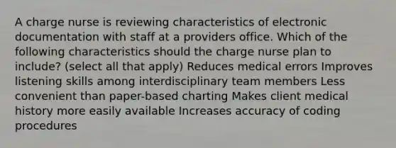 A charge nurse is reviewing characteristics of electronic documentation with staff at a providers office. Which of the following characteristics should the charge nurse plan to include? (select all that apply) Reduces medical errors Improves listening skills among interdisciplinary team members Less convenient than paper-based charting Makes client medical history more easily available Increases accuracy of coding procedures