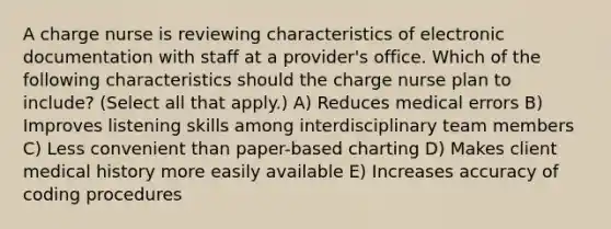 A charge nurse is reviewing characteristics of electronic documentation with staff at a provider's office. Which of the following characteristics should the charge nurse plan to include? (Select all that apply.) A) Reduces medical errors B) Improves listening skills among interdisciplinary team members C) Less convenient than paper-based charting D) Makes client medical history more easily available E) Increases accuracy of coding procedures