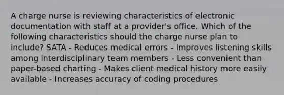 A charge nurse is reviewing characteristics of electronic documentation with staff at a provider's office. Which of the following characteristics should the charge nurse plan to include? SATA - Reduces medical errors - Improves listening skills among interdisciplinary team members - Less convenient than paper-based charting - Makes client medical history more easily available - Increases accuracy of coding procedures