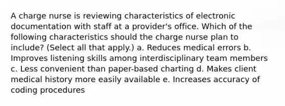 A charge nurse is reviewing characteristics of electronic documentation with staff at a provider's office. Which of the following characteristics should the charge nurse plan to include? (Select all that apply.) a. Reduces medical errors b. Improves listening skills among interdisciplinary team members c. Less convenient than paper-based charting d. Makes client medical history more easily available e. Increases accuracy of coding procedures