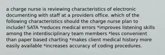 a charge nurse is reviewing characteristics of electronic documenting with staff at a providers office. which of the following characteristics should the charge nurse plan to include? SATA *reduces medical errors *improves listening skills among the interdisciplinary team members *less convenient than paper based charting *makes client medical history more easily available *increases accuracy of coding procedures.