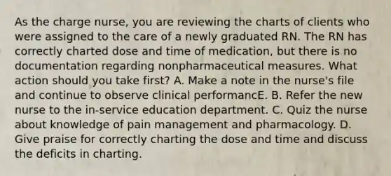 As the charge nurse, you are reviewing the charts of clients who were assigned to the care of a newly graduated RN. The RN has correctly charted dose and time of medication, but there is no documentation regarding nonpharmaceutical measures. What action should you take first? A. Make a note in the nurse's file and continue to observe clinical performancE. B. Refer the new nurse to the in-service education department. C. Quiz the nurse about knowledge of pain management and pharmacology. D. Give praise for correctly charting the dose and time and discuss the deficits in charting.