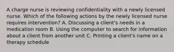 A charge nurse is reviewing confidentiality with a newly licensed nurse. Which of the following actions by the newly licensed nurse requires intervention? A. Discussing a client's needs in a medication room B. Using the computer to search for information about a client from another unit C. Printing a client's name on a therapy schedule