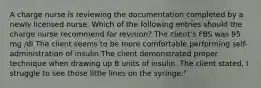 A charge nurse is reviewing the documentation completed by a newly licensed nurse. Which of the following entries should the charge nurse recommend for revision? The client's FBS was 95 mg /dl The client seems to be more comfortable performing self-administration of insulin The client demonstrated proper technique when drawing up 8 units of insulin. The client stated, I struggle to see those little lines on the syringe."