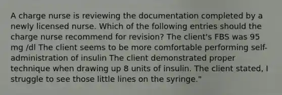 A charge nurse is reviewing the documentation completed by a newly licensed nurse. Which of the following entries should the charge nurse recommend for revision? The client's FBS was 95 mg /dl The client seems to be more comfortable performing self-administration of insulin The client demonstrated proper technique when drawing up 8 units of insulin. The client stated, I struggle to see those little lines on the syringe."