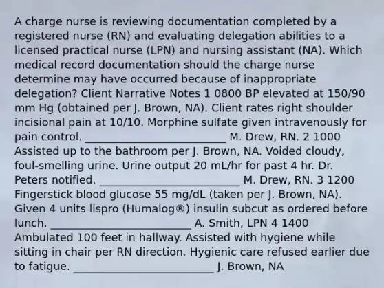 A charge nurse is reviewing documentation completed by a registered nurse (RN) and evaluating delegation abilities to a licensed practical nurse (LPN) and nursing assistant (NA). Which medical record documentation should the charge nurse determine may have occurred because of inappropriate delegation? Client Narrative Notes 1 0800 BP elevated at 150/90 mm Hg (obtained per J. Brown, NA). Client rates right shoulder incisional pain at 10/10. Morphine sulfate given intravenously for pain control. __________________________ M. Drew, RN. 2 1000 Assisted up to the bathroom per J. Brown, NA. Voided cloudy, foul-smelling urine. Urine output 20 mL/hr for past 4 hr. Dr. Peters notified. __________________________ M. Drew, RN. 3 1200 Fingerstick blood glucose 55 mg/dL (taken per J. Brown, NA). Given 4 units lispro (Humalog®) insulin subcut as ordered before lunch. __________________________ A. Smith, LPN 4 1400 Ambulated 100 feet in hallway. Assisted with hygiene while sitting in chair per RN direction. Hygienic care refused earlier due to fatigue. __________________________ J. Brown, NA