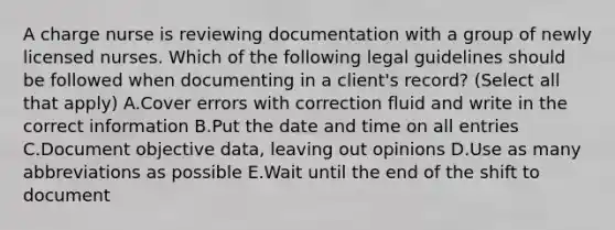 A charge nurse is reviewing documentation with a group of newly licensed nurses. Which of the following legal guidelines should be followed when documenting in a client's record? (Select all that apply) A.Cover errors with correction fluid and write in the correct information B.Put the date and time on all entries C.Document objective data, leaving out opinions D.Use as many abbreviations as possible E.Wait until the end of the shift to document