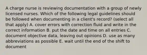 A charge nurse is reviewing documentation with a group of newly licensed nurses. Which of the following legal guidelines should be followed when documenting in a client's record? (select all that apply) A. cover errors with correction fluid and write in the correct information B. put the date and time on all entries C. document objective data, leaving out opinions D. use as many abbreviations as possible E. wait until the end of the shift to document