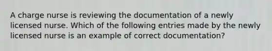 A charge nurse is reviewing the documentation of a newly licensed nurse. Which of the following entries made by the newly licensed nurse is an example of correct documentation?