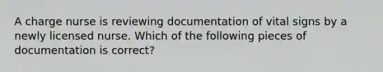 A charge nurse is reviewing documentation of vital signs by a newly licensed nurse. Which of the following pieces of documentation is correct?