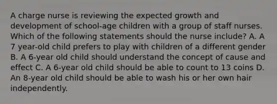 A charge nurse is reviewing the expected growth and development of school-age children with a group of staff nurses. Which of the following statements should the nurse include? A. A 7 year-old child prefers to play with children of a different gender B. A 6-year old child should understand the concept of cause and effect C. A 6-year old child should be able to count to 13 coins D. An 8-year old child should be able to wash his or her own hair independently.