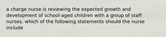 a charge nurse is reviewing the expected growth and development of school-aged children with a group of staff nurses. which of the following statements should the nurse include