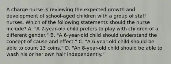 A charge nurse is reviewing the expected growth and development of school-aged children with a group of staff nurses. Which of the following statements should the nurse include? A. "A 7-year-old child prefers to play with children of a different gender." B. "A 6-year-old child should understand the concept of cause and effect." C. "A 6-year-old child should be able to count 13 coins." D. "An 8-year-old child should be able to wash his or her own hair independently."