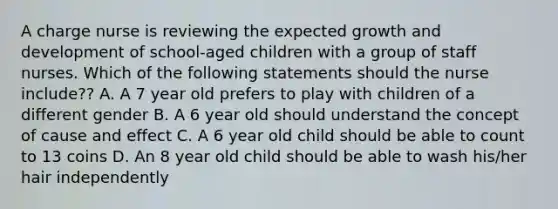 A charge nurse is reviewing the expected growth and development of school-aged children with a group of staff nurses. Which of the following statements should the nurse include?? A. A 7 year old prefers to play with children of a different gender B. A 6 year old should understand the concept of cause and effect C. A 6 year old child should be able to count to 13 coins D. An 8 year old child should be able to wash his/her hair independently