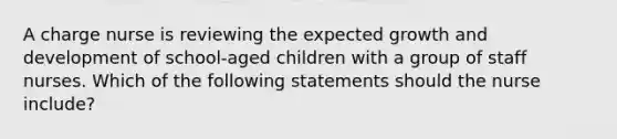 A charge nurse is reviewing the expected growth and development of school-aged children with a group of staff nurses. Which of the following statements should the nurse include?