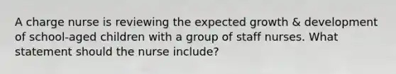 A charge nurse is reviewing the expected growth & development of school-aged children with a group of staff nurses. What statement should the nurse include?