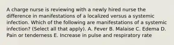 A charge nurse is reviewing with a newly hired nurse the difference in manifestations of a localized versus a systemic infection. Which of the following are manifestations of a systemic infection? (Select all that apply). A. Fever B. Malaise C. Edema D. Pain or tenderness E. Increase in pulse and respiratory rate