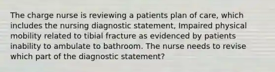 The charge nurse is reviewing a patients plan of care, which includes the nursing diagnostic statement, Impaired physical mobility related to tibial fracture as evidenced by patients inability to ambulate to bathroom. The nurse needs to revise which part of the diagnostic statement?