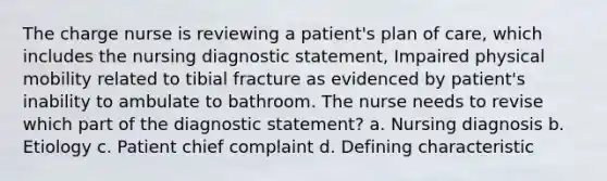 The charge nurse is reviewing a patient's plan of care, which includes the nursing diagnostic statement, Impaired physical mobility related to tibial fracture as evidenced by patient's inability to ambulate to bathroom. The nurse needs to revise which part of the diagnostic statement? a. Nursing diagnosis b. Etiology c. Patient chief complaint d. Defining characteristic