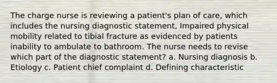 The charge nurse is reviewing a patient's plan of care, which includes the nursing diagnostic statement, Impaired physical mobility related to tibial fracture as evidenced by patients inability to ambulate to bathroom. The nurse needs to revise which part of the diagnostic statement? a. Nursing diagnosis b. Etiology c. Patient chief complaint d. Defining characteristic