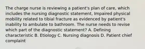 The charge nurse is reviewing a patient's plan of care, which includes the nursing diagnostic statement, Impaired physical mobility related to tibial fracture as evidenced by patient's inability to ambulate to bathroom. The nurse needs to revise which part of the diagnostic statement? A. Defining characteristic B. Etiology C. Nursing diagnosis D. Patient chief complaint